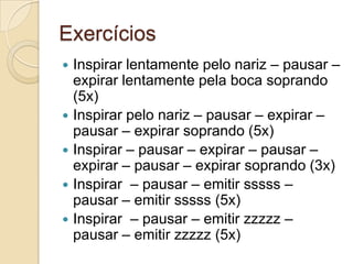 Exercícios
 Inspirar lentamente pelo nariz – pausar –
  expirar lentamente pela boca soprando
  (5x)
 Inspirar pelo nariz – pausar – expirar –
  pausar – expirar soprando (5x)
 Inspirar – pausar – expirar – pausar –
  expirar – pausar – expirar soprando (3x)
 Inspirar – pausar – emitir sssss –
  pausar – emitir sssss (5x)
 Inspirar – pausar – emitir zzzzz –
  pausar – emitir zzzzz (5x)
 