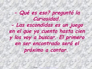 - Qué es eso? preguntó la
          Curiosidad.
 - Las escondidas es un juego
en el que yo cuento hasta cien
y los voy a buscar. El primero
  en ser encontrado será el
      próximo a contar.


         Visita: www.RenuevoDePlenitud.com
 