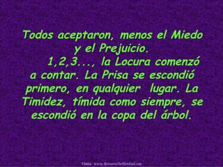 Todos aceptaron, menos el Miedo
          y el Prejuicio.
     1,2,3..., la Locura comenzó
  a contar. La Prisa se escondió
 primero, en qualquier lugar. La
Timidez, tímida como siempre, se
  escondió en la copa del árbol.



          Visita: www.RenuevoDePlenitud.com
 