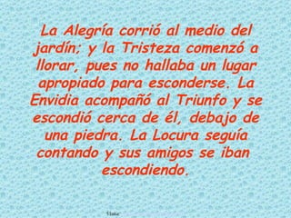 La Alegría corrió al medio del
jardín; y la Tristeza comenzó a
 llorar, pues no hallaba un lugar
  apropiado para esconderse. La
Envidia acompañó al Triunfo y se
escondió cerca de él, debajo de
   una piedra. La Locura seguía
 contando y sus amigos se iban
           escondiendo.

          Visita: www.RenuevoDePlenitud.com
 