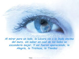 Al mirar para un lado, la Locura vio a la Duda encima
     del muro, sin saber en cual de los lados se
   escondería mejor. Y asi fueron apareciendo, la
         Alegría, la Tristeza, la Timidez ...


                  Visita: www.RenuevoDePlenitud.com
 