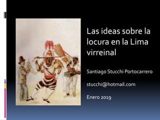 Las ideas sobre la
locura en la Lima
virreinal
Santiago Stucchi Portocarrero
stucchi@hotmail.com
Enero 2019
 