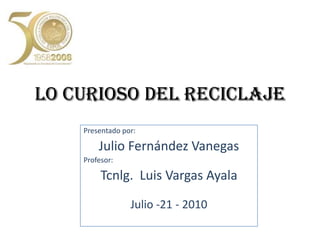 LO CURIOSO DEL RECICLAJEPresentado por:Julio Fernández VanegasProfesor:Tcnlg. Luis Vargas AyalaJulio -21 - 2010