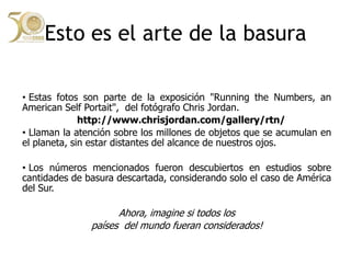 Esto es el arte de la basura Estas fotos son parte de la exposición "Running the Numbers, an American Self Portait", del fotógrafo Chris Jordan.http://www.chrisjordan.com/gallery/rtn/ Llaman la atención sobre los millones de objetos que se acumulan en el planeta, sin estar distantes del alcance de nuestros ojos.