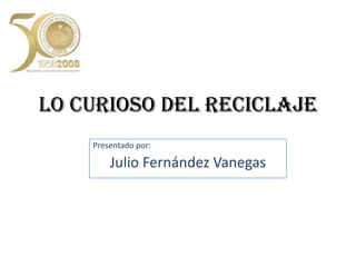 LO CURIOSO DEL RECICLAJE Presentado por: Julio Fernández Vanegas 