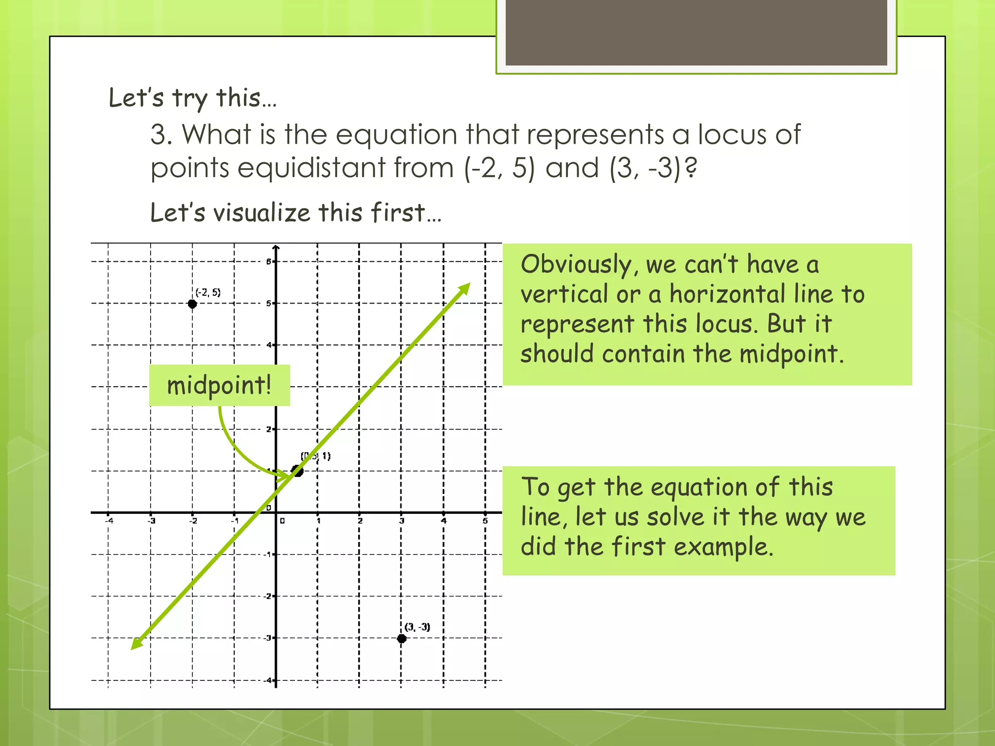 3. What is the equation that represents a locus of
points equidistant from (-2, 5) and (3, -3)?
Let’s visualize this first…
Let’s try this…
Obviously, we can’t have a
vertical or a horizontal line to
represent this locus. But it
should contain the midpoint.
To get the equation of this
line, let us solve it the way we
did the first example.
midpoint!
 