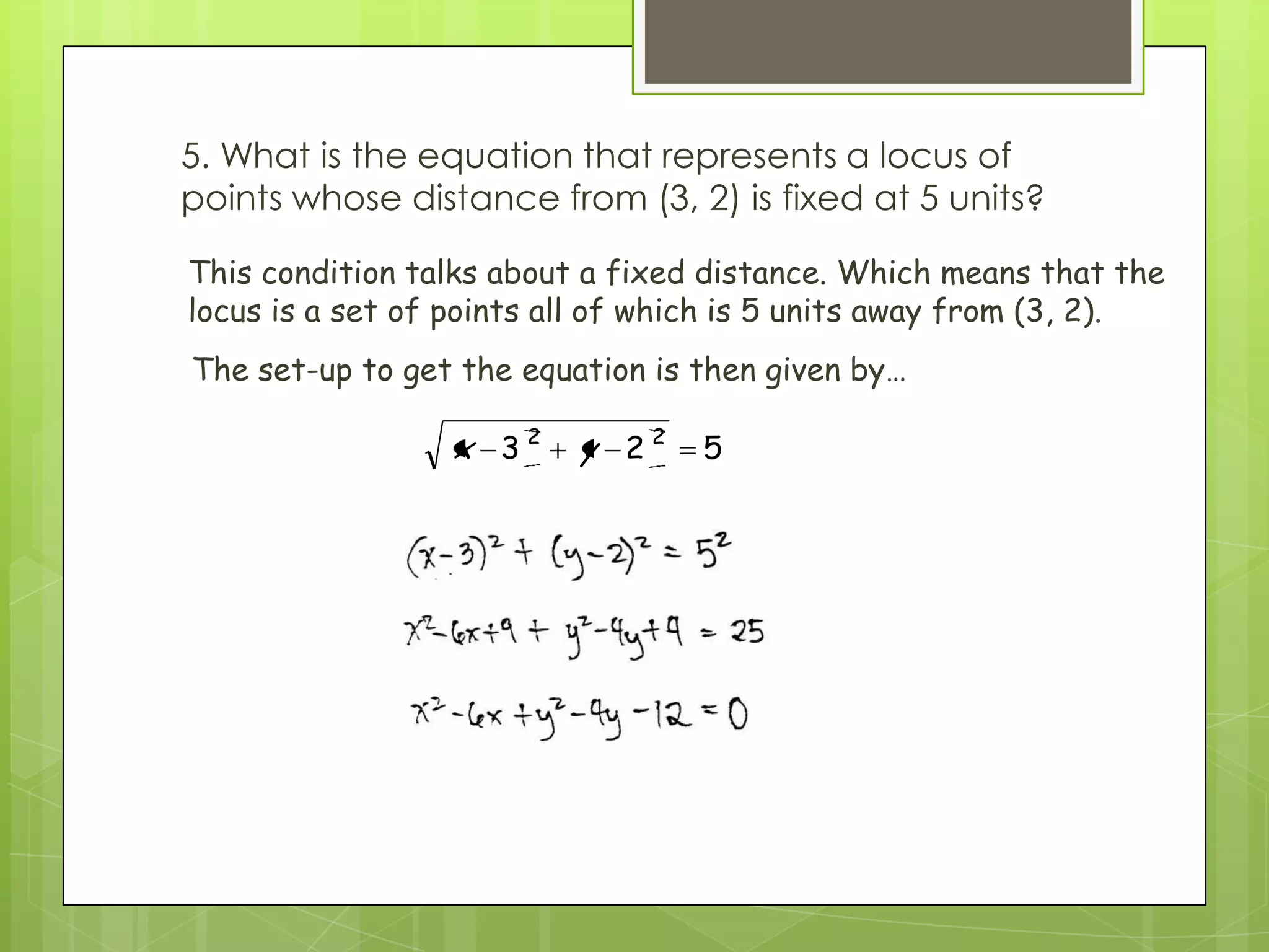 5. What is the equation that represents a locus of
points whose distance from (3, 2) is fixed at 5 units?
523 22
yx
This condition talks about a fixed distance. Which means that the
locus is a set of points all of which is 5 units away from (3, 2).
The set-up to get the equation is then given by…
 