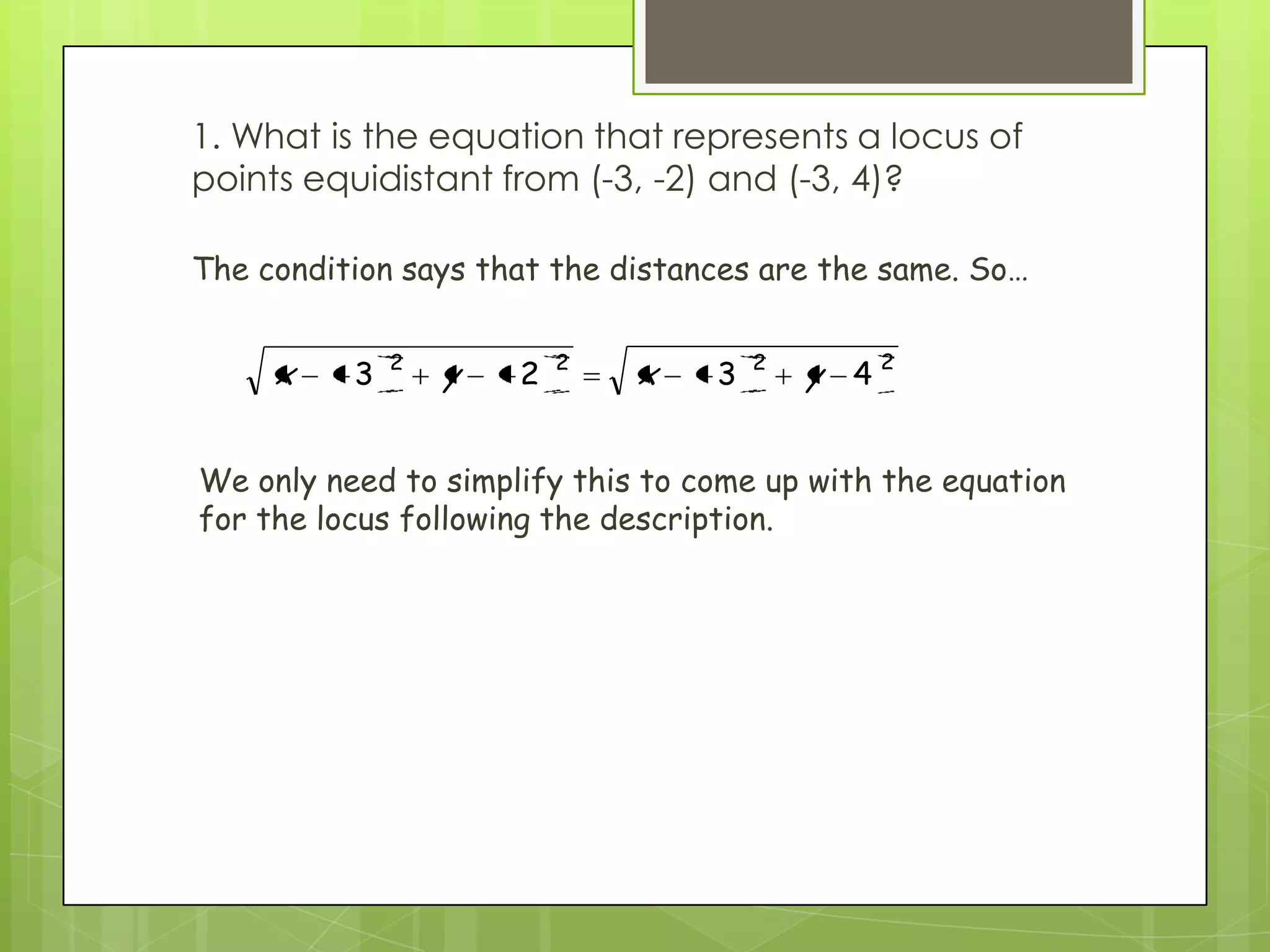 1. What is the equation that represents a locus of
points equidistant from (-3, -2) and (-3, 4)?
2222
4323 yxyx
The condition says that the distances are the same. So…
We only need to simplify this to come up with the equation
for the locus following the description.
 