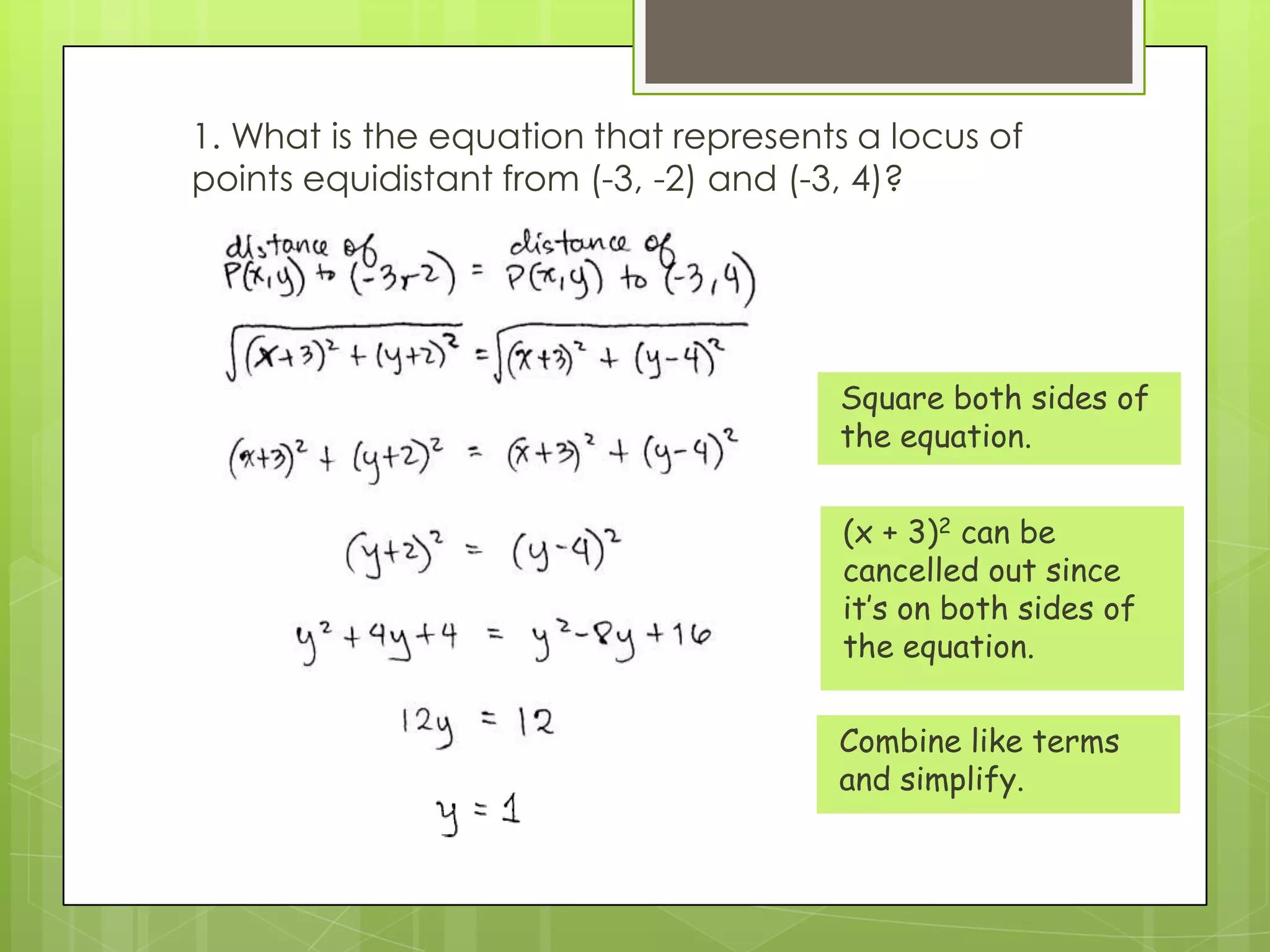 1. What is the equation that represents a locus of
points equidistant from (-3, -2) and (-3, 4)?
Square both sides of
the equation.
(x + 3)2 can be
cancelled out since
it’s on both sides of
the equation.
Combine like terms
and simplify.
 