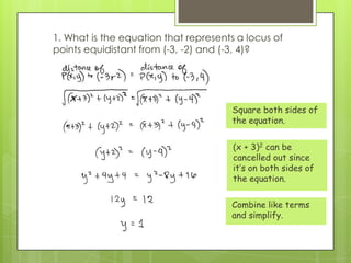 1. What is the equation that represents a locus of
points equidistant from (-3, -2) and (-3, 4)?
Square both sides of
the equation.
(x + 3)2 can be
cancelled out since
it’s on both sides of
the equation.
Combine like terms
and simplify.
 