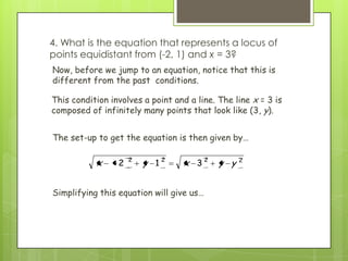 2222
312 yyxyx
Now, before we jump to an equation, notice that this is
different from the past conditions.
Simplifying this equation will give us…
4. What is the equation that represents a locus of
points equidistant from (-2, 1) and x = 3?
This condition involves a point and a line. The line x = 3 is
composed of infinitely many points that look like (3, y).
The set-up to get the equation is then given by…
 