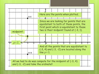 Here are the points when plotted.
Since we are looking for points that are
equidistant to both of these points, the
first point which is equidistant to these
two is their midpoint found at (-3, 1).
midpoint!
And all the points that are equidistant to
(-3, 4) and (-3, -2) are located along the
line y = 1.
y = 1
All we had to do was compute for the midpoint of (-3, 4)
and (-3, -2) and take the ordinate!!
 