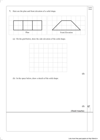 Leave
blank
7. Here are the plan and front elevation of a solid shape.
Plan Front Elevation
(a) On the grid below, draw the side elevation of the solid shape.
(2)
(b) In the space below, draw a sketch of the solid shape.
(2) Q7
(Total 4 marks)
Lots more free past papers at http://bland.in
 