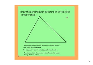 Draw the perpendicular bisectors of all the sides
in the triangle
                                                                       




   The perpendicular bisectors of the sides of a triangle meet at a
   point called the circumcentre.
  The circumcentre is at the same distance from each vertex.

   The circumcentre is the centre of a circunference that passes
   through the three vertices.




                                                                          15
 