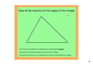 Draw all the bisectors of the angles of the triangle
                                                                                      




The bisectors of the angles of a triangle meet at a point called the incentre.

The incentre is at the same distance from each side of the triangle.

The incentre is the centre of a circunference that touches the three sides of the triangle.



                                                                                              16
 