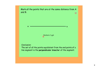  Mark all the points that are at the same distance from A
 and B.                                                   




       A                                            B




                          Mediatriz 2.ggb




 Conclusion:
 The set of all the points equidistant from the end points of a
 line segment is the perpendicular bisector of the segment.




                                                                  2
 