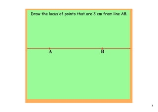 Draw the locus of points that are 3 cm from line AB.




         A                           B




                                                       7
 