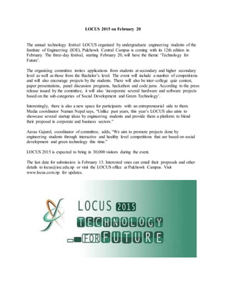 LOCUS 2015 on February 20
The annual technology festival LOCUS organized by undergraduate engineering students of the
Institute of Engineering (IOE), Pulchowk Central Campus is coming with its 12th edition in
February. The three-day festival, starting February 20, will have the theme ‘Technology for
Future’.
The organizing committee invites applications from students at secondary and higher secondary
level as well as those from the Bachelor’s level. The event will include a number of competitions
and will also encourage projects by the students. There will also be inter-college quiz contest,
paper presentations, panel discussion programs, hackathon and code jams. According to the press
release issued by the committee, it will also ‘incorporate several hardware and software projects
based on the sub-categories of Social Development and Green Technology’.
Interestingly, there is also a new space for participants with an entrepreneurial side to them.
Media coordinator Naman Nepal says, “Unlike past years, this year’s LOCUS also aims to
showcase several startup ideas by engineering students and provide them a platform to blend
their proposal in corporate and business sectors.”
Aavas Gajurel, coordinator of committee, adds, “We aim to promote projects done by
engineering students through interactive and healthy level competitions that are based on social
development and green technology this time.”
LOCUS 2015 is expected to bring in 30,000 visitors during the event.
The last date for submission is February 13. Interested ones can email their proposals and other
details to locus@ioe.edu.np or visit the LOCUS office at Pulchowk Campus. Visit
www.locus.com.np for updates.
 