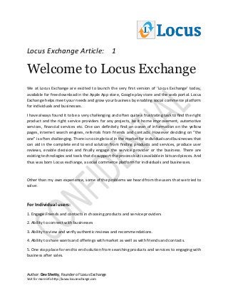 Locus Exchange Article: 1
Author: Dev Shetty, Founder of Locus Exchange
Visit for more info http://www.locusexchange.com
Welcome to Locus Exchange
We at Locus Exchange are excited to launch the very first version of ‘Locus Exchange’ today,
available for free download in the Apple App store, Google play store and the web portal. Locus
Exchange helps meet your needs and grow your business by enabling social commerce platform
for individuals and businesses.
I have always found it to be a very challenging and often quite a frustrating task to find the right
product and the right service providers for any projects, be it home improvement, automotive
services, financial services etc. One can definitely find an ocean of information on the yellow
pages, internet search engines, referrals from friends and contacts. However deciding on “the
one” is often challenging. There is no single tool in the market for individuals and businesses that
can aid in the complete end to end solution from finding products and services, produce user
reviews, enable decision and finally engage the service provider or the business. There are
existing technologies and tools that do support the process but is available in bits and pieces. And
thus was born Locus exchange, a social commerce platform for individuals and businesses.
Other than my own experience, some of the problems we heard from the users that we tried to
solve:
For Individual users:
1. Engage Friends and contacts in choosing products and service providers
2. Ability to connect with businesses
3. Ability to view and verify authentic reviews and recommendations.
4. Ability to share wants and offerings with market as well as with friends and contacts.
5. One stop place for end to end solution from searching products and services to engaging with
business after sales.
 