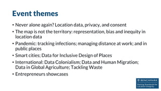 Event themes
• Never alone again? Location data, privacy, and consent
• The map is not the territory: representation, bias and inequity in
location data
• Pandemic: tracking infections; managing distance at work; and in
public places
• Smart cities; Data for Inclusive Design of Places
• International: Data Colonialism; Data and Human Migration;
Data in Global Agriculture; Tackling Waste
• Entrepreneurs showcases
 