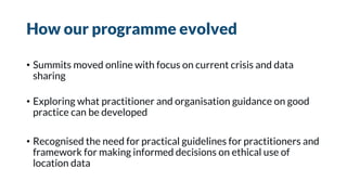 How our programme evolved
• Summits moved online with focus on current crisis and data
sharing
• Exploring what practitioner and organisation guidance on good
practice can be developed
• Recognised the need for practical guidelines for practitioners and
framework for making informed decisions on ethical use of
location data
 