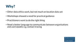 Why?
• Other data ethics work, but not much on location data yet
• Workshops showed a need for practical guidance
• Practitioners want to do the right thing
• Need a better language to communicate between organisations
and users/public e.g. contact tracing
 