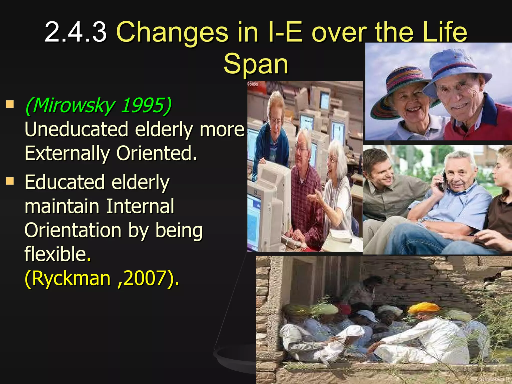 2.4.3  Changes in I-E over the Life Span (Mirowsky 1995)  Uneducated elderly more Externally Oriented. Educated elderly maintain Internal Orientation by being flexible .  (Ryckman ,2007). 