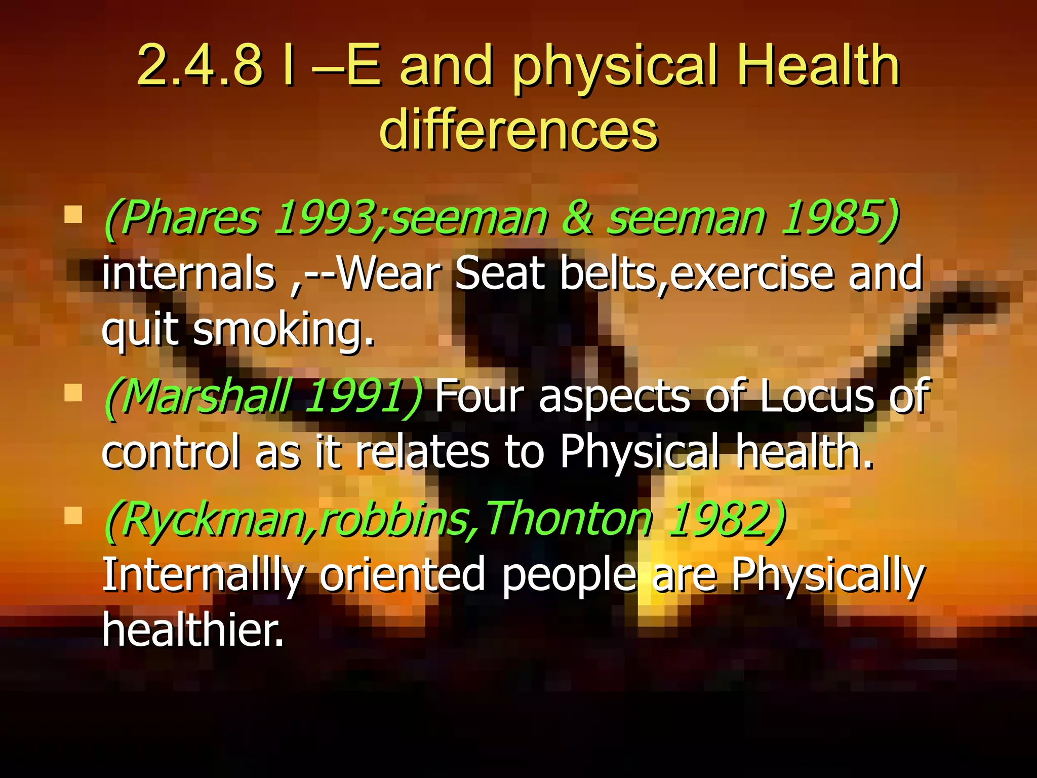 2.4.8 I –E and physical Health differences (Phares 1993;seeman & seeman 1985)   internals ,--Wear Seat belts,exercise and quit smoking. (Marshall 1991)   Four aspects of Locus of control as it relates to Physical health. (Ryckman,robbins,Thonton 1982)   Internallly oriented people are Physically healthier. 