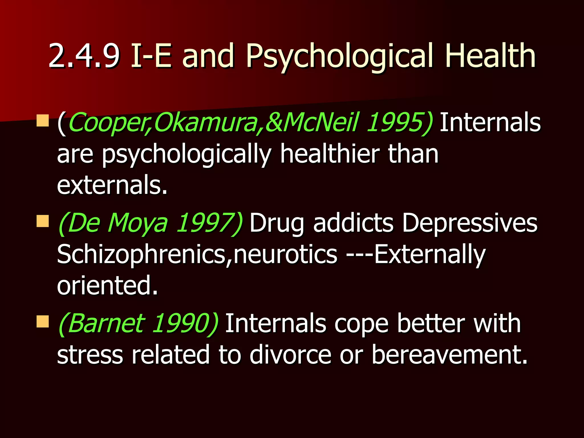 2.4.9  I-E and Psychological Health ( Cooper,Okamura,&McNeil 1995)  Internals are psychologically healthier than externals. (De Moya 1997)  Drug addicts Depressives Schizophrenics,neurotics ---Externally oriented. (Barnet 1990)  Internals cope better with stress related to divorce or bereavement. 