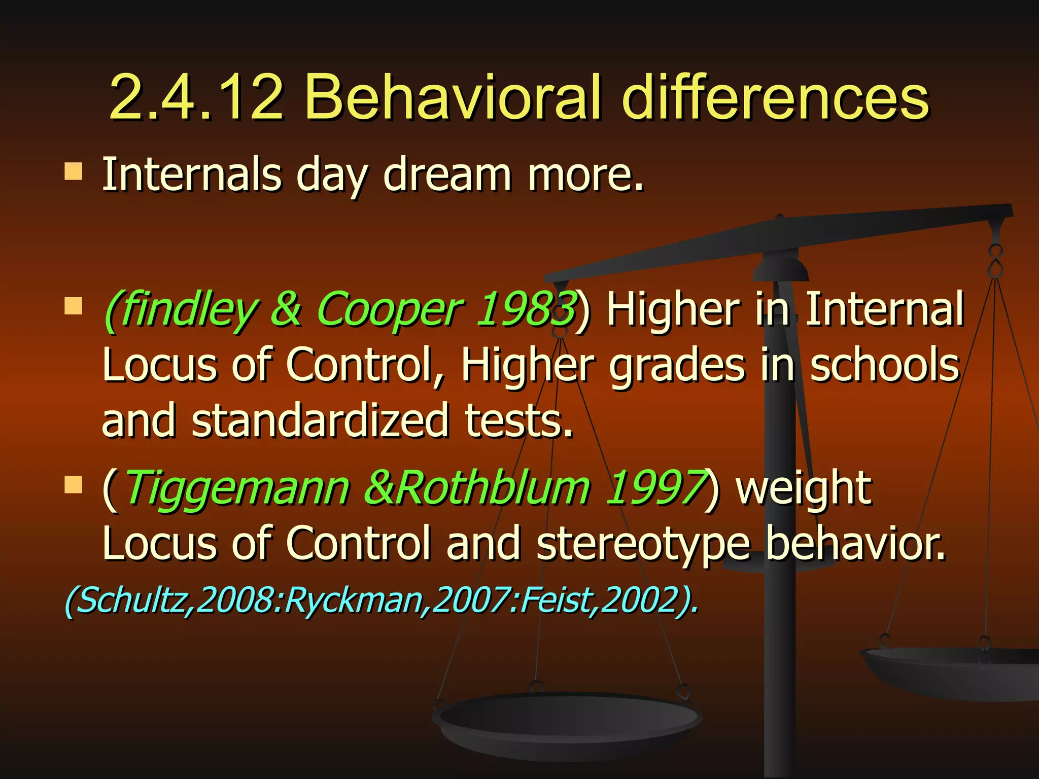2.4.12 Behavioral differences Internals day dream more. (findley & Cooper 1983 ) Higher in Internal Locus of Control, Higher grades in schools and standardized tests. ( Tiggemann &Rothblum 1997 ) weight Locus of Control and stereotype behavior. (Schultz,2008:Ryckman,2007:Feist,2002). 