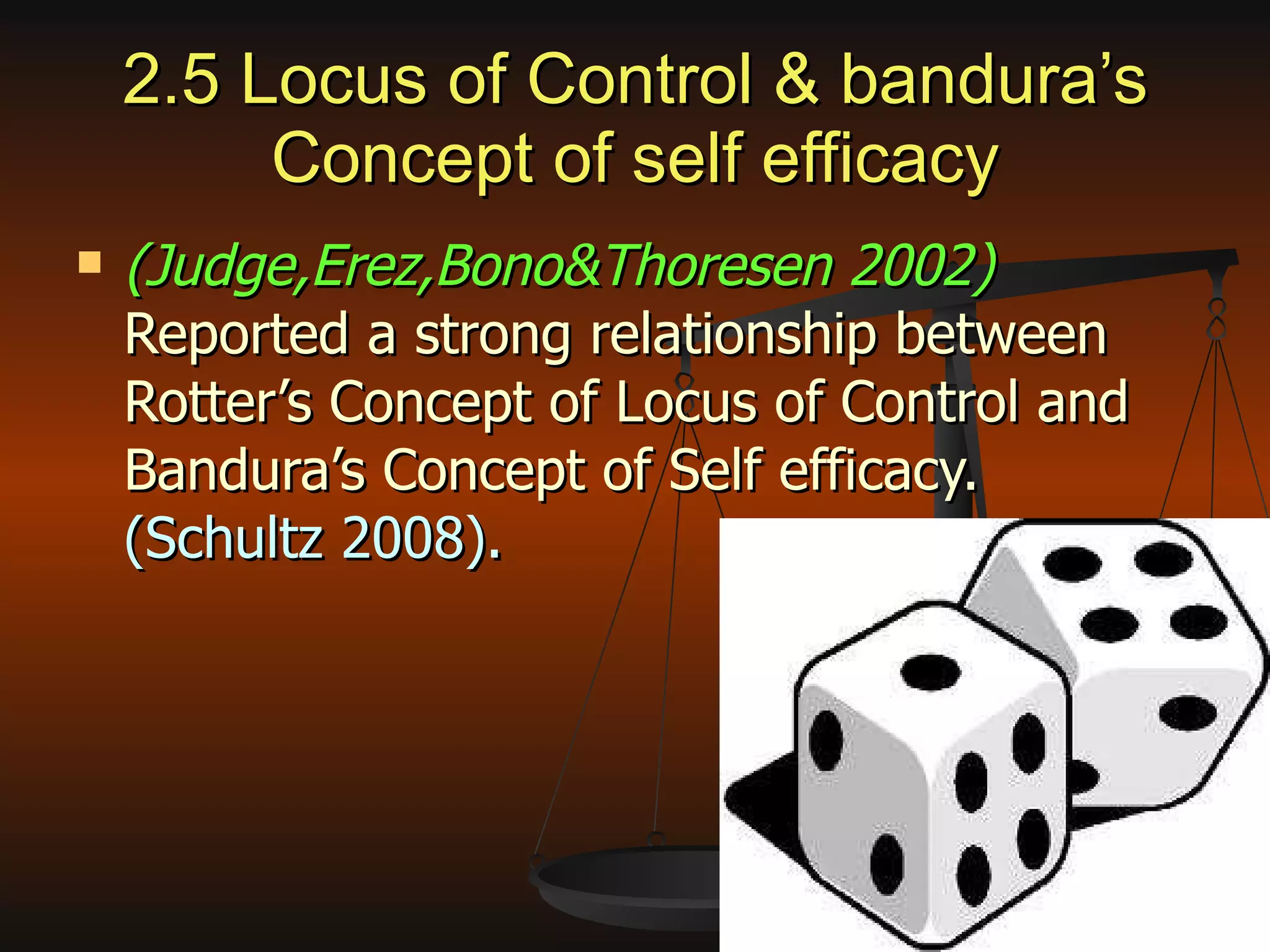 2.5 Locus of Control & bandura’s Concept of self efficacy (Judge,Erez,Bono&Thoresen 2002)  Reported a strong relationship between Rotter’s Concept of Locus of Control and Bandura’s Concept of Self efficacy.  (Schultz 2008). 