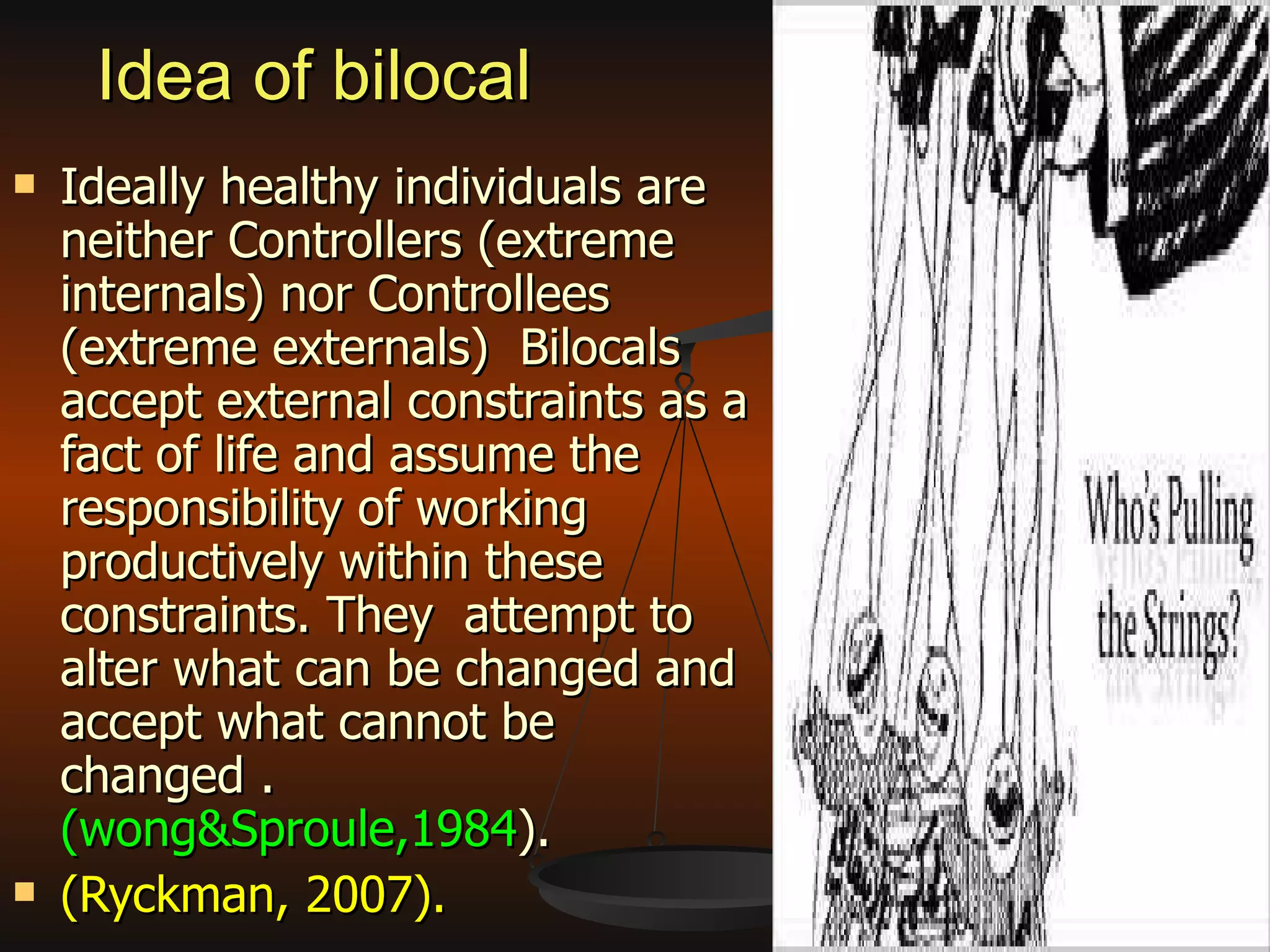 Idea of bilocal  Ideally healthy individuals are neither Controllers (extreme internals) nor Controllees (extreme externals)  Bilocals accept external constraints as a fact of life and assume the responsibility of working productively within these constraints. They  attempt to alter what can be changed and accept what cannot be changed .  (wong&Sproule,1984 ). (Ryckman, 2007). 