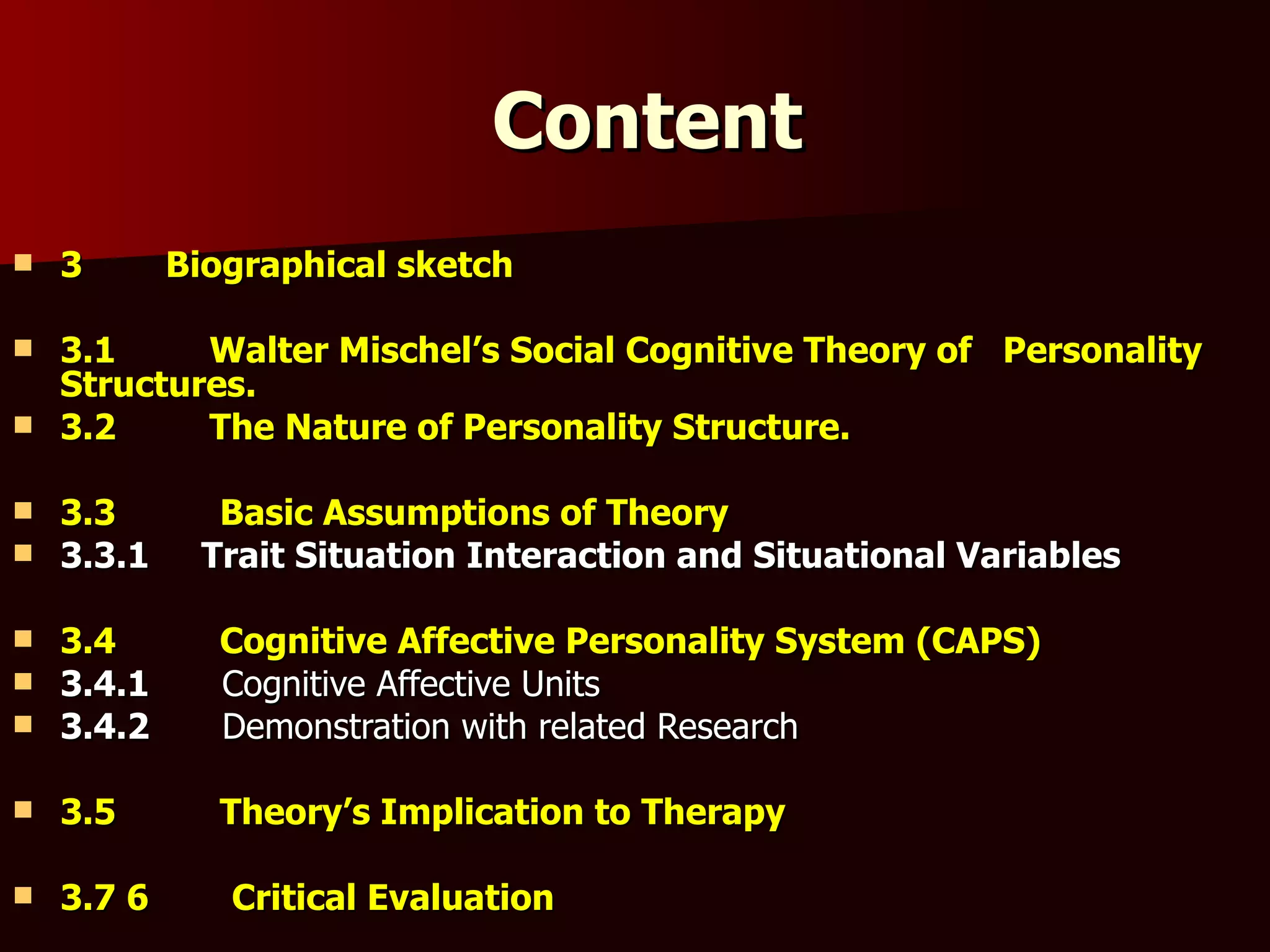 Content 3  Biographical sketch 3.1  Walter Mischel’s Social Cognitive Theory of  Personality Structures. 3.2  The Nature of Personality Structure. 3.3  Basic Assumptions of Theory 3.3.1  Trait Situation Interaction and Situational Variables 3.4  Cognitive Affective Personality System (CAPS) 3.4.1  Cognitive Affective Units 3.4.2  Demonstration with related Research 3.5  Theory’s Implication to Therapy 3.7 6  Critical Evaluation 