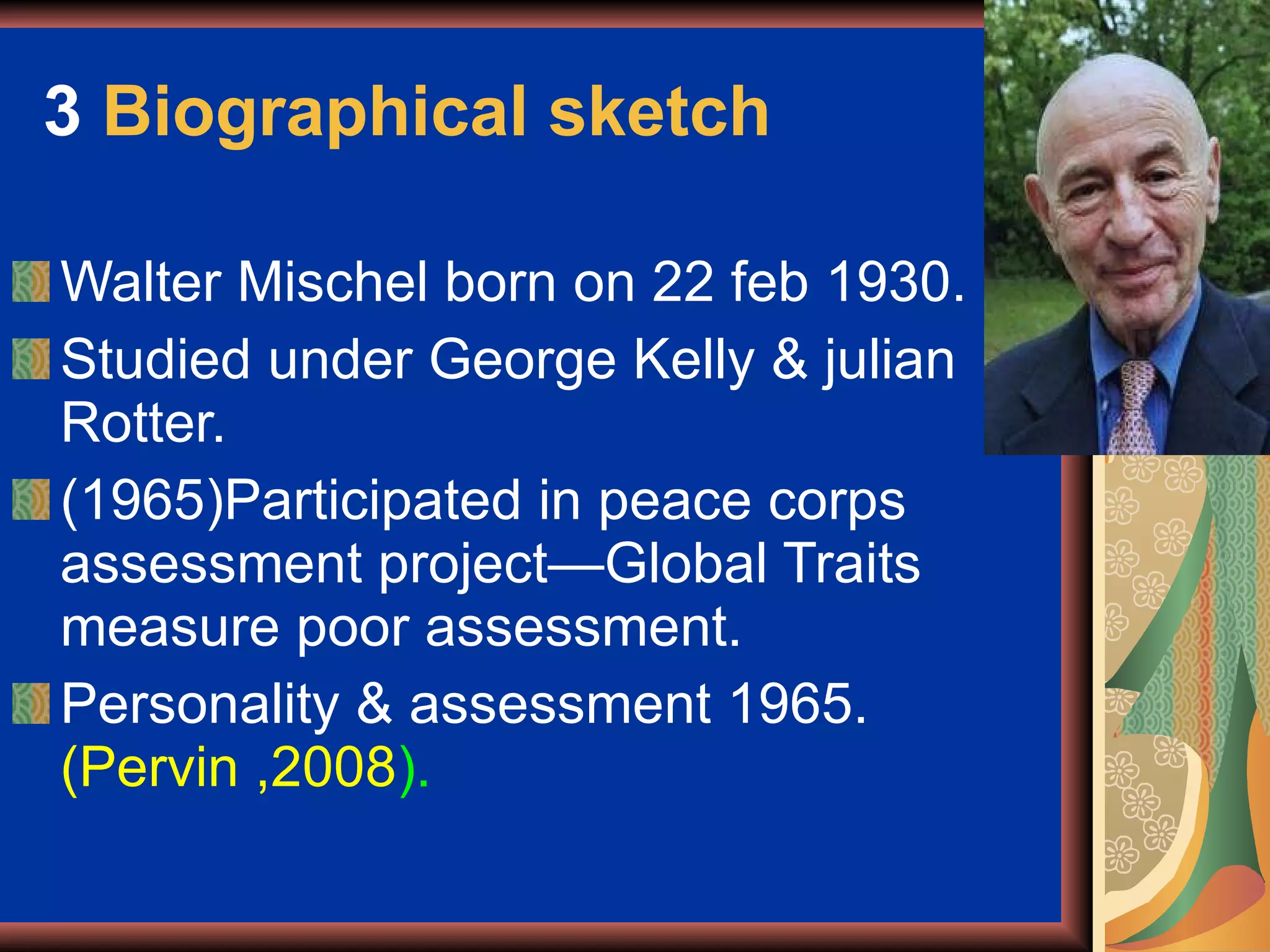 3  Biographical sketch Walter Mischel born on 22 feb 1930. Studied under George Kelly & julian Rotter. (1965)Participated in peace corps assessment project—Global Traits measure poor assessment. Personality & assessment 1965.  (Pervin ,2008 ). 