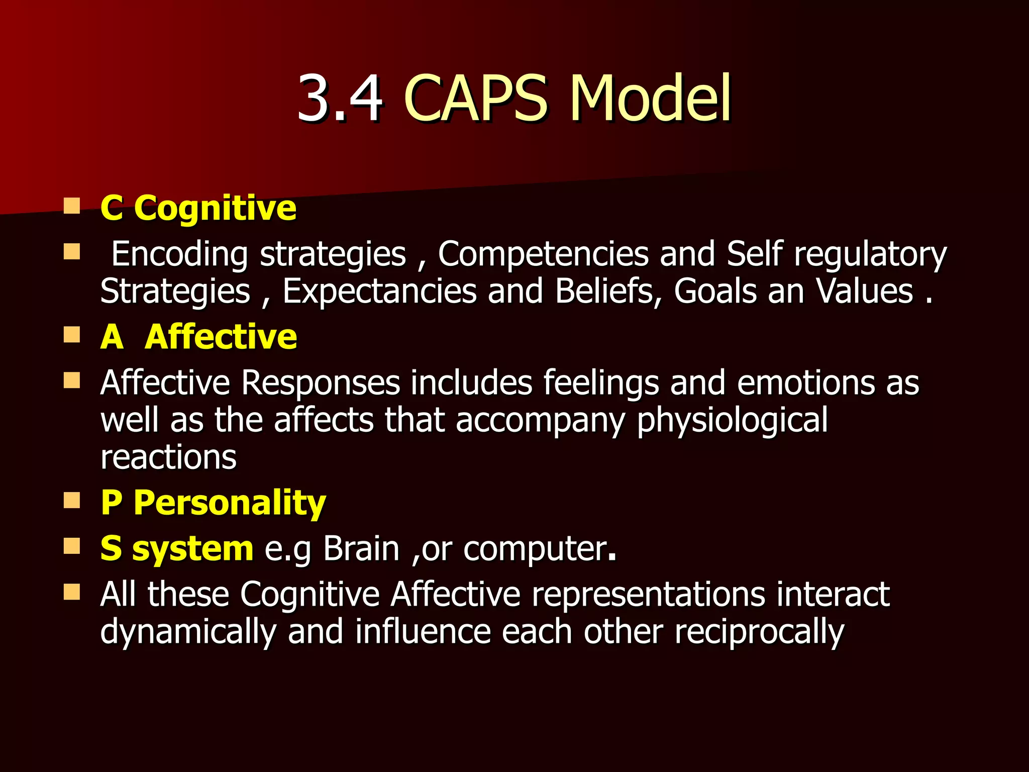 3.4  CAPS Model C   Cognitive Encoding strategies , Competencies and Self regulatory Strategies , Expectancies and Beliefs, Goals an Values . A  Affective Affective Responses   includes feelings and emotions as well as the affects that accompany physiological reactions  P Personality S system   e.g Brain ,or computer . All these Cognitive Affective representations interact dynamically and influence each other reciprocally 