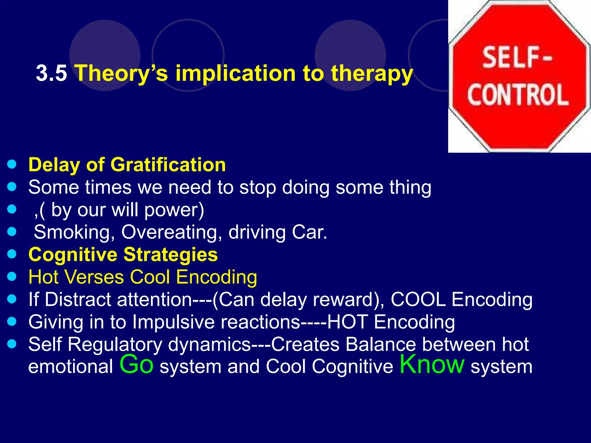 3.5  Theory’s implication to therapy Delay of Gratification   Some times we need to stop doing some thing ,( by our will power) Smoking, Overeating, driving Car. Cognitive Strategies Hot Verses Cool Encoding If Distract attention---(Can delay reward), COOL Encoding Giving in to Impulsive reactions----HOT Encoding Self Regulatory dynamics---Creates Balance between hot emotional  Go   system and Cool Cognitive  Know   system 