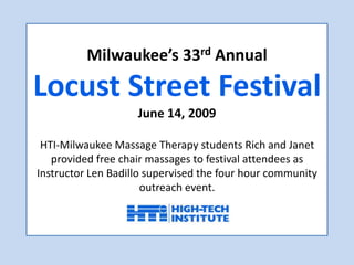 Milwaukee’s 33rd AnnualLocust Street FestivalJune 14, 2009HTI-Milwaukee Massage Therapy students Rich and Janetprovided free chair massages to festival attendees as Instructor Len Badillo supervised the four hour community outreach event. 
