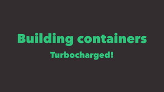Building containers
Turbocharged!
 