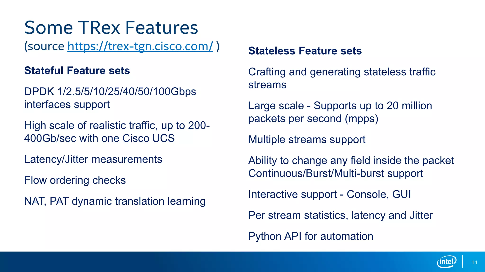 11 Stateful Feature sets DPDK 1/2.5/5/10/25/40/50/100Gbps interfaces support High scale of realistic traffic, up to 200- 400Gb/sec with one Cisco UCS Latency/Jitter measurements Flow ordering checks NAT, PAT dynamic translation learning Stateless Feature sets Crafting and generating stateless traffic streams Large scale - Supports up to 20 million packets per second (mpps) Multiple streams support Ability to change any field inside the packet Continuous/Burst/Multi-burst support Interactive support - Console, GUI Per stream statistics, latency and Jitter Python API for automation Some TRex Features (source https://trex-tgn.cisco.com/ ) 