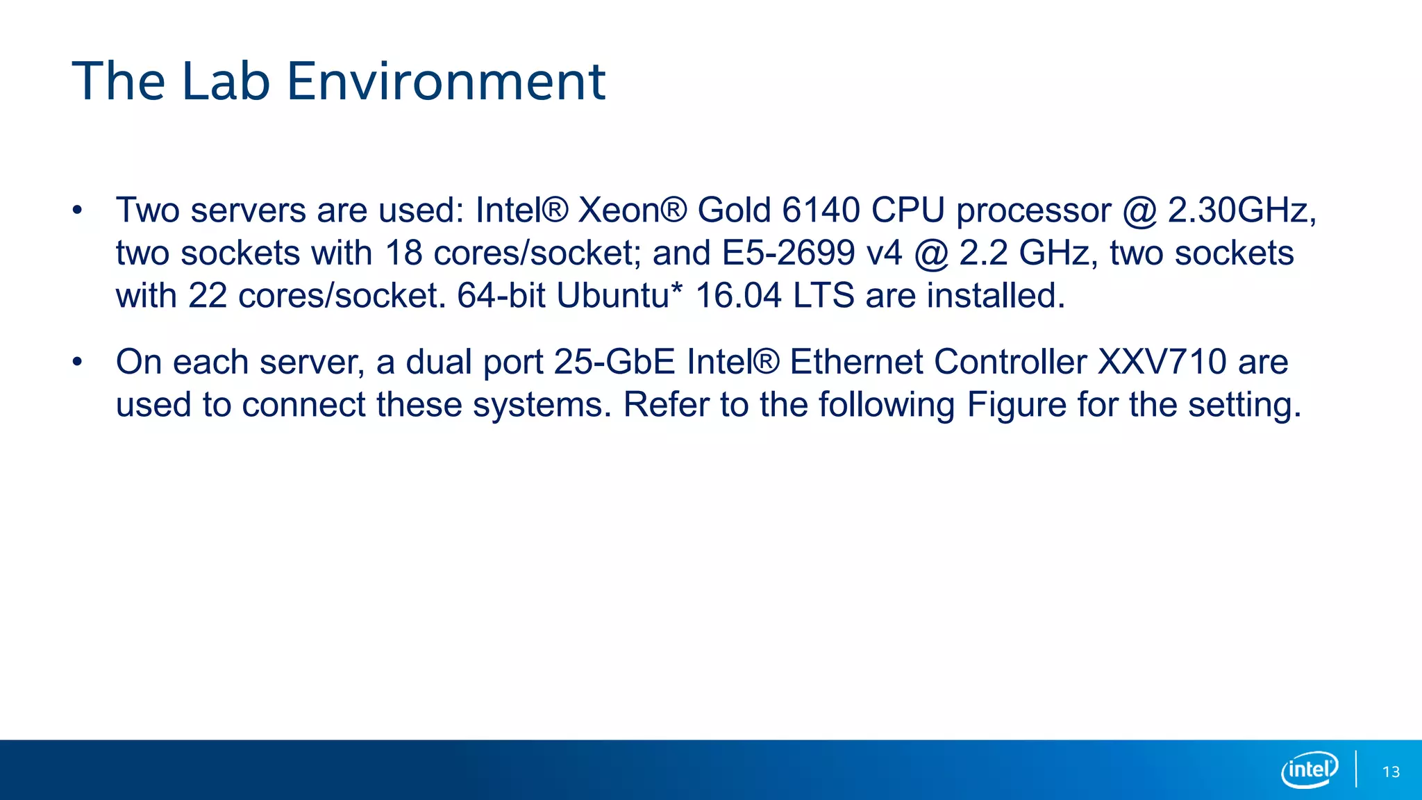 13 The Lab Environment • Two servers are used: Intel® Xeon® Gold 6140 CPU processor @ 2.30GHz, two sockets with 18 cores/socket; and E5-2699 v4 @ 2.2 GHz, two sockets with 22 cores/socket. 64-bit Ubuntu* 16.04 LTS are installed. • On each server, a dual port 25-GbE Intel® Ethernet Controller XXV710 are used to connect these systems. Refer to the following Figure for the setting. 