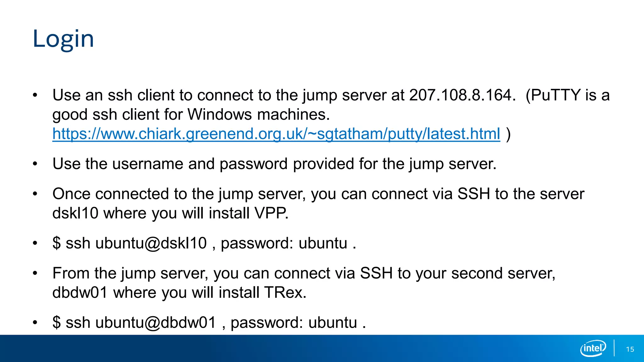 15 Login • Use an ssh client to connect to the jump server at 207.108.8.164. (PuTTY is a good ssh client for Windows machines. https://www.chiark.greenend.org.uk/~sgtatham/putty/latest.html ) • Use the username and password provided for the jump server. • Once connected to the jump server, you can connect via SSH to the server dskl10 where you will install VPP. • $ ssh ubuntu@dskl10 , password: ubuntu . • From the jump server, you can connect via SSH to your second server, dbdw01 where you will install TRex. • $ ssh ubuntu@dbdw01 , password: ubuntu . 