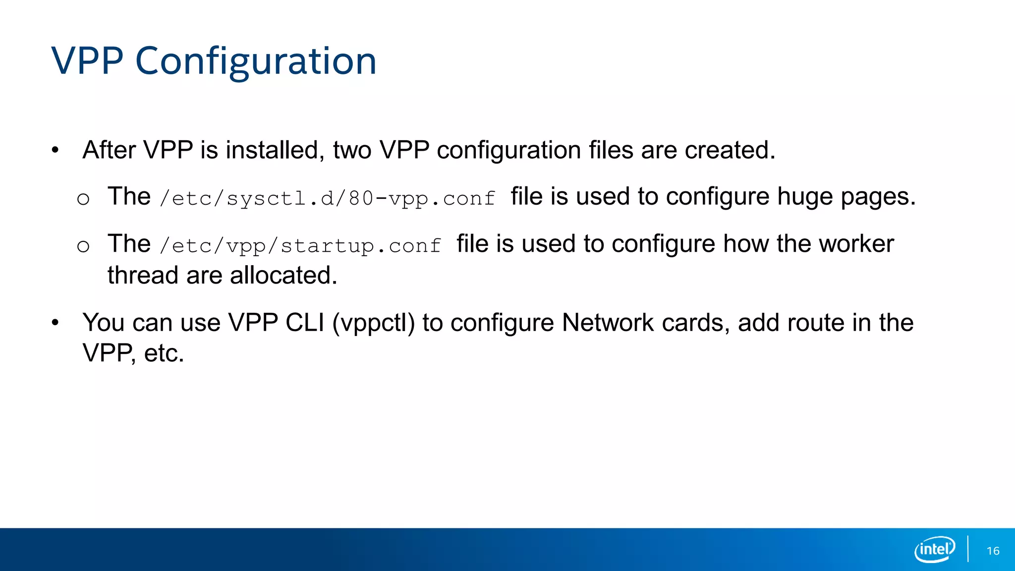 16 VPP Configuration • After VPP is installed, two VPP configuration files are created. o The /etc/sysctl.d/80-vpp.conf file is used to configure huge pages. o The /etc/vpp/startup.conf file is used to configure how the worker thread are allocated. • You can use VPP CLI (vppctl) to configure Network cards, add route in the VPP, etc. 