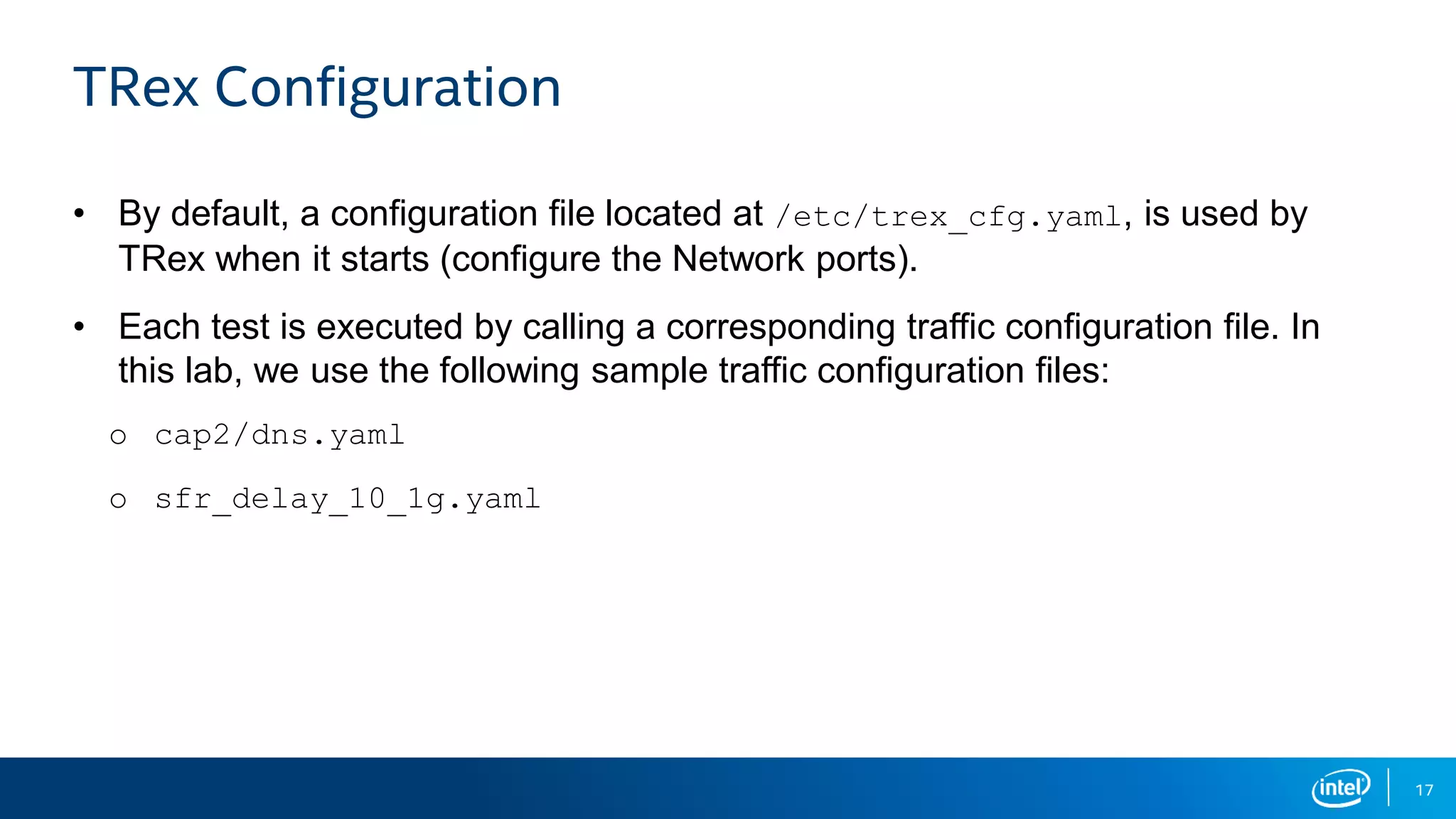 17 TRex Configuration • By default, a configuration file located at /etc/trex_cfg.yaml, is used by TRex when it starts (configure the Network ports). • Each test is executed by calling a corresponding traffic configuration file. In this lab, we use the following sample traffic configuration files: o cap2/dns.yaml o sfr_delay_10_1g.yaml 