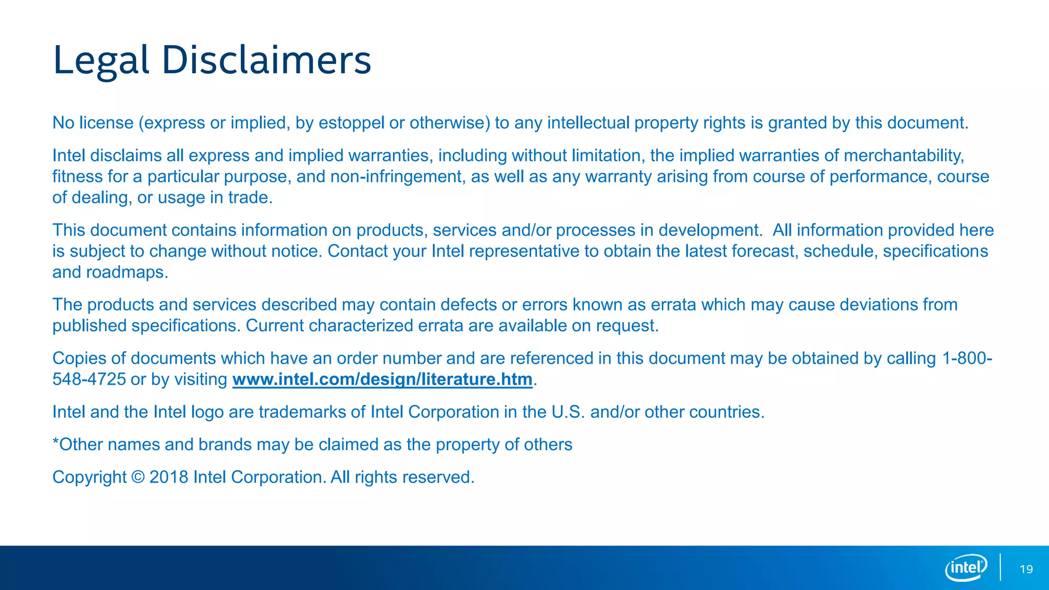 19 Legal Disclaimers No license (express or implied, by estoppel or otherwise) to any intellectual property rights is granted by this document. Intel disclaims all express and implied warranties, including without limitation, the implied warranties of merchantability, fitness for a particular purpose, and non-infringement, as well as any warranty arising from course of performance, course of dealing, or usage in trade. This document contains information on products, services and/or processes in development. All information provided here is subject to change without notice. Contact your Intel representative to obtain the latest forecast, schedule, specifications and roadmaps. The products and services described may contain defects or errors known as errata which may cause deviations from published specifications. Current characterized errata are available on request. Copies of documents which have an order number and are referenced in this document may be obtained by calling 1-800- 548-4725 or by visiting www.intel.com/design/literature.htm. Intel and the Intel logo are trademarks of Intel Corporation in the U.S. and/or other countries. *Other names and brands may be claimed as the property of others Copyright © 2018 Intel Corporation. All rights reserved. 