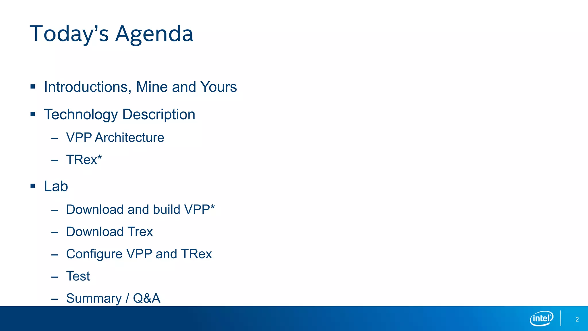 2 Today’s Agenda  Introductions, Mine and Yours  Technology Description – VPP Architecture – TRex*  Lab – Download and build VPP* – Download Trex – Configure VPP and TRex – Test – Summary / Q&A 