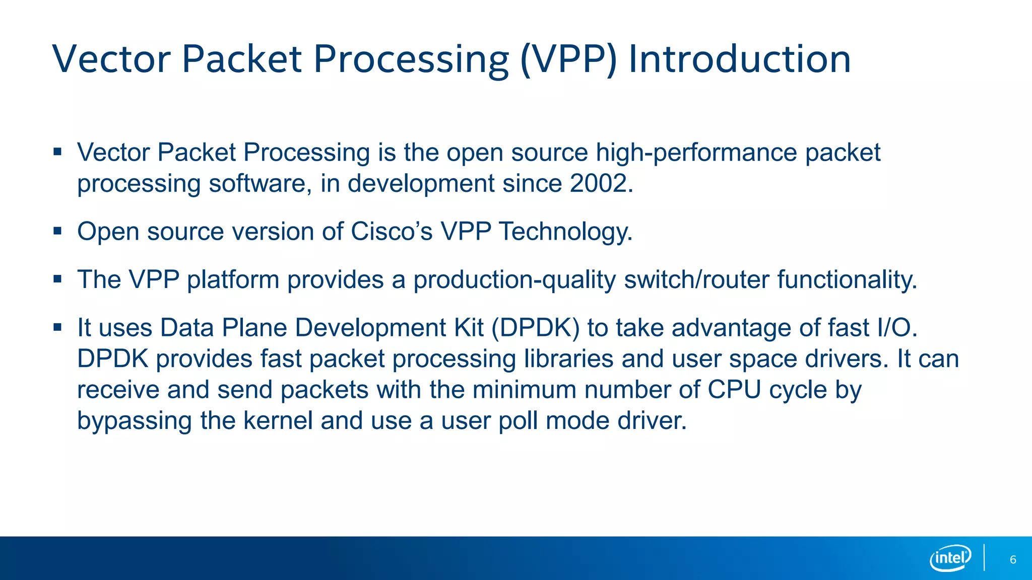 6 Vector Packet Processing (VPP) Introduction  Vector Packet Processing is the open source high-performance packet processing software, in development since 2002.  Open source version of Cisco’s VPP Technology.  The VPP platform provides a production-quality switch/router functionality.  It uses Data Plane Development Kit (DPDK) to take advantage of fast I/O. DPDK provides fast packet processing libraries and user space drivers. It can receive and send packets with the minimum number of CPU cycle by bypassing the kernel and use a user poll mode driver. 