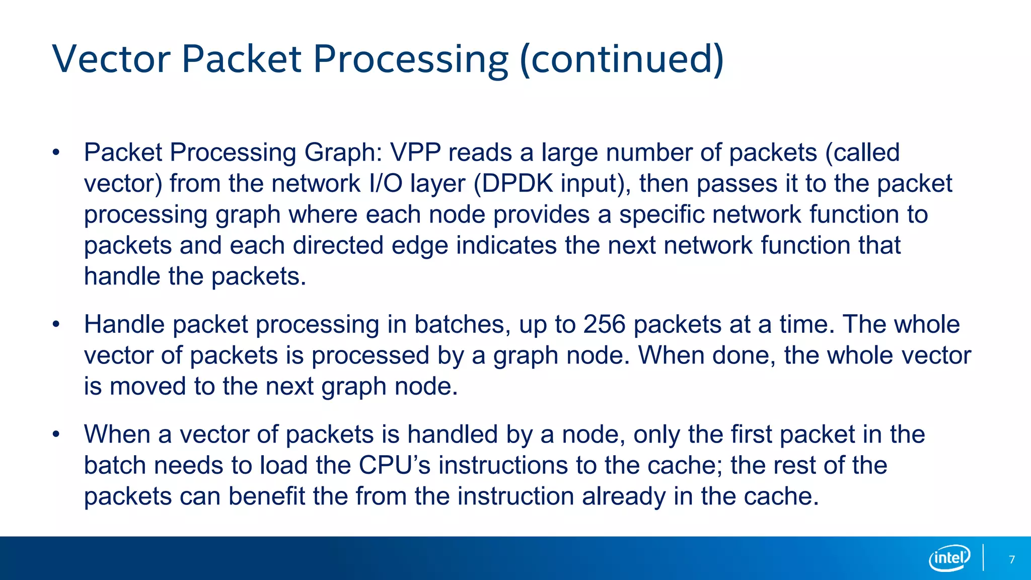 7 Vector Packet Processing (continued) • Packet Processing Graph: VPP reads a large number of packets (called vector) from the network I/O layer (DPDK input), then passes it to the packet processing graph where each node provides a specific network function to packets and each directed edge indicates the next network function that handle the packets. • Handle packet processing in batches, up to 256 packets at a time. The whole vector of packets is processed by a graph node. When done, the whole vector is moved to the next graph node. • When a vector of packets is handled by a node, only the first packet in the batch needs to load the CPU’s instructions to the cache; the rest of the packets can benefit the from the instruction already in the cache. 