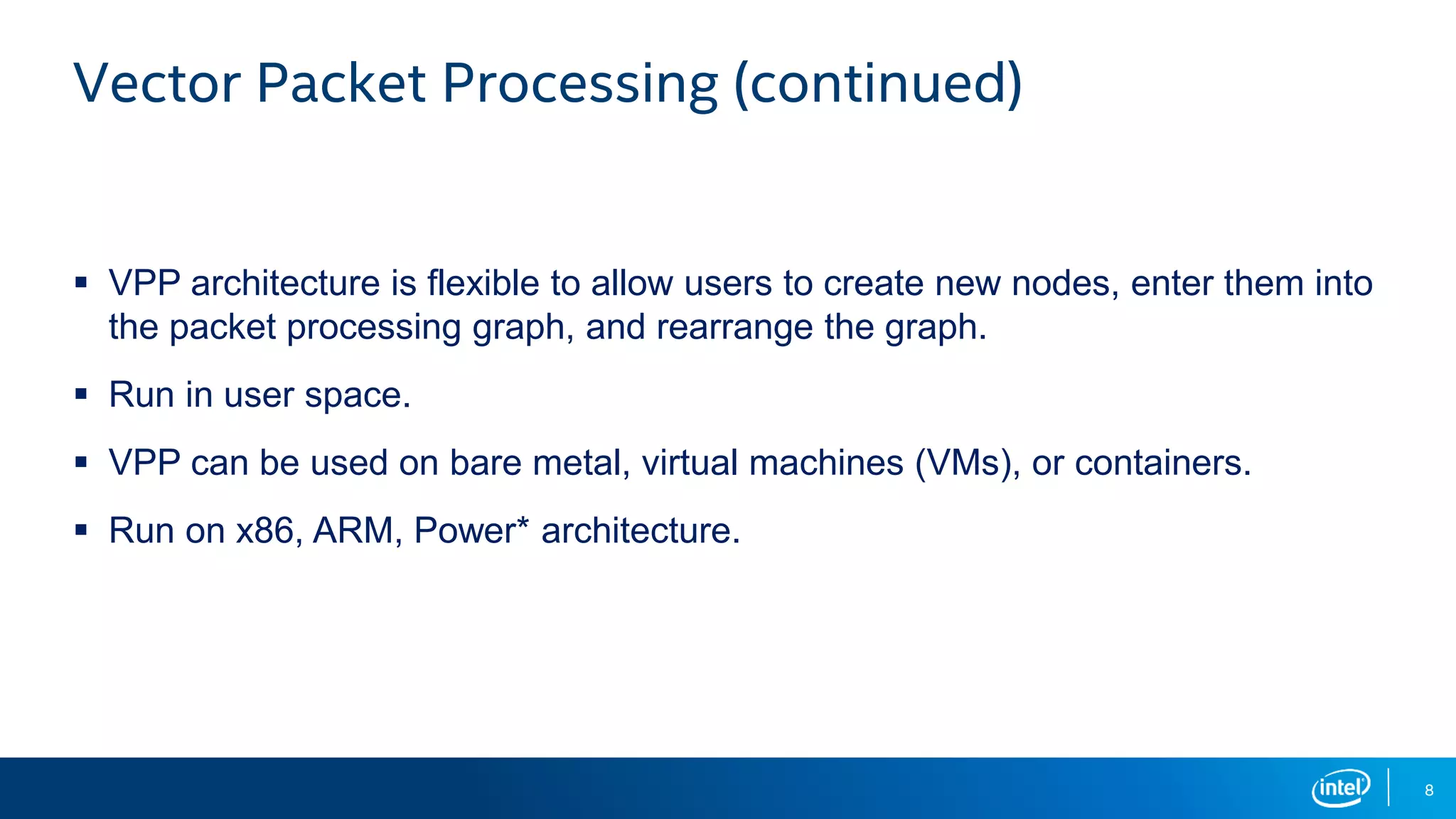 8 Vector Packet Processing (continued)  VPP architecture is flexible to allow users to create new nodes, enter them into the packet processing graph, and rearrange the graph.  Run in user space.  VPP can be used on bare metal, virtual machines (VMs), or containers.  Run on x86, ARM, Power* architecture. 