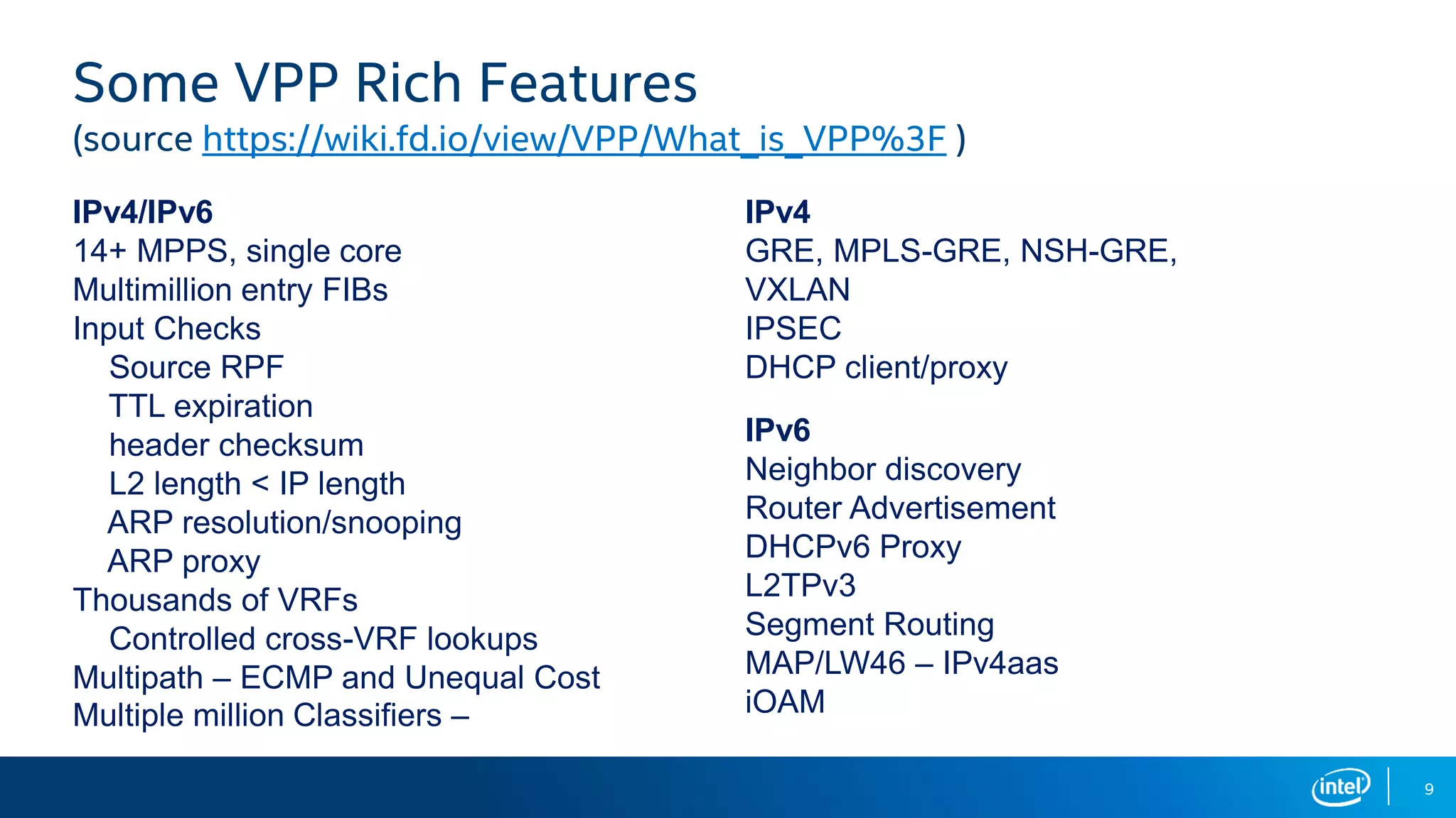 9 IPv4/IPv6 14+ MPPS, single core Multimillion entry FIBs Input Checks Source RPF TTL expiration header checksum L2 length < IP length ARP resolution/snooping ARP proxy Thousands of VRFs Controlled cross-VRF lookups Multipath – ECMP and Unequal Cost Multiple million Classifiers – IPv4 GRE, MPLS-GRE, NSH-GRE, VXLAN IPSEC DHCP client/proxy IPv6 Neighbor discovery Router Advertisement DHCPv6 Proxy L2TPv3 Segment Routing MAP/LW46 – IPv4aas iOAM Some VPP Rich Features (source https://wiki.fd.io/view/VPP/What_is_VPP%3F ) 