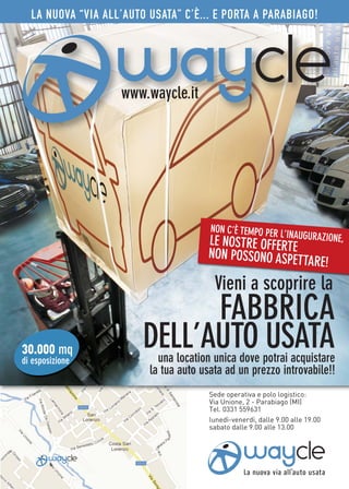 LA NUOVA “VIA ALL’AUTO USATA” C’È... E PORTA A PARABIAGO!




                   www.waycle.it




                                       NON C’È TEMPO PER
                                                         L’INAUGURAZIONE,
                                       LE NOS
                                            TRE OFFERTE
                                      NON POSSONO ASPET
                                                        TARE!
                                        Vieni a scoprire la
                              FABBRICA
30.000 mq
di esposizione
                        DELL’AUTO USATA
                           una location unica dove potrai acquistare
                         la tua auto usata ad un prezzo introvabile!!
                                       Sede operativa e polo logistico:
                                       Via Unione, 2 - Parabiago (MI)
                                       Tel. 0331 559631
                                       lunedì-venerdì, dalle 9.00 alle 19.00
                                       sabato dalle 9.00 alle 13.00
 